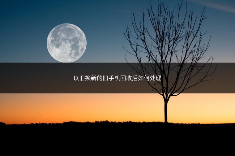 以旧换新的旧手机回收后如何处理