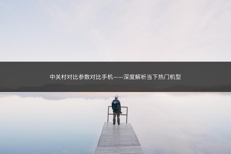 中关村对比参数对比手机——深度解析当下热门机型