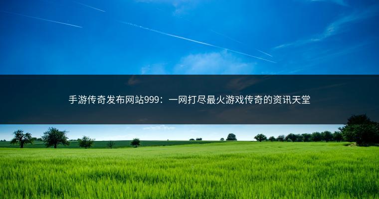 手游传奇发布网站999：一网打尽最火游戏传奇的资讯天堂