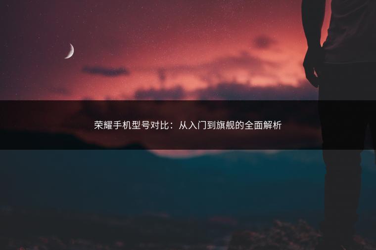 荣耀手机型号对比：从入门到旗舰的全面解析